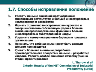 1.7. Способы исправления положение 
1. Уделять меньше внимания краткосрочным 
финансовым результатам и больше инвестировать в 
исследования и разработки 
2. Изучать стратегию иностранных конкурентов и 
совершенствовать собственную, уделяя больше 
внимания производственной функции и больше 
инвестировать в оборудование и кадры 
3. Устранить коммуникационные барьеры в пределах 
организации … 
4. Признать, что рабочая сила может быть ценным 
фондом производства 
5. Уделять большее внимание разработке 
производственного процесса и меньше – разработке 
изделия. Уделять особое внимание качеству уже на 
стадии проектирования 
L. Thurow at all 
Interim Results of the MIT Commission of Industrial 
Productivity (1988) 
 