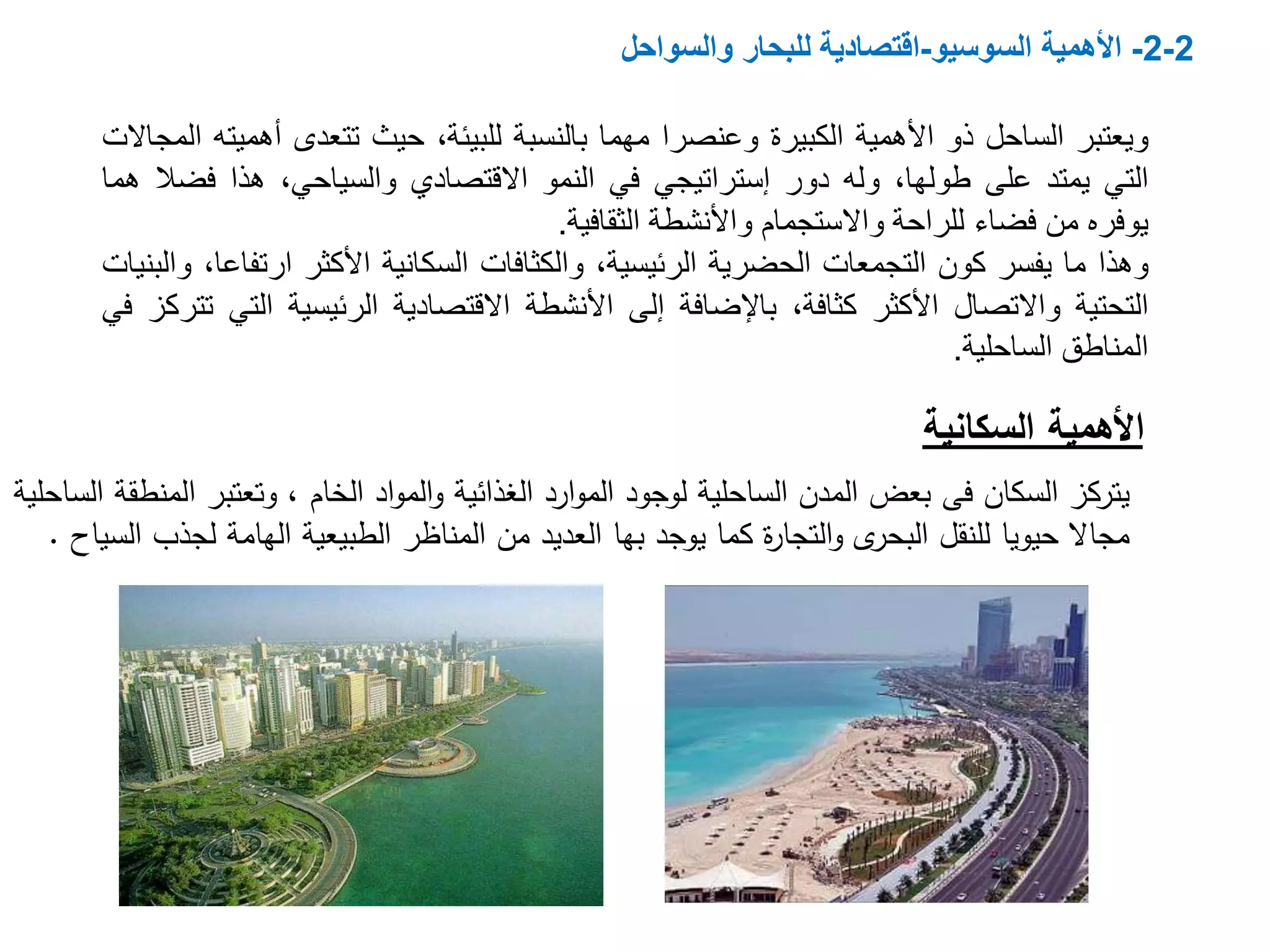 2-2-‫األهمية‬‫السوسيو‬-‫والسواحل‬ ‫للبحار‬ ‫اقتصادية‬
‫السكان‬ ‫يتركز‬‫فى‬‫ا‬ ‫وتعتبر‬ ، ‫الخام‬ ‫اد‬‫و‬‫الم‬‫و‬ ‫الغذائية‬ ‫ارد‬‫و‬‫الم‬ ‫لوجود‬ ‫الساحلية‬ ‫المدن‬ ‫بعض‬‫الساحلية‬ ‫لمنطقة‬
‫للنقل‬ ‫حيويا‬ ‫مجاال‬‫ى‬‫البحر‬‫يوجد‬ ‫كما‬ ‫ة‬‫ر‬‫التجا‬‫و‬‫بها‬‫لج‬ ‫الهامة‬ ‫الطبيعية‬ ‫المناظر‬ ‫من‬ ‫العديد‬‫السياح‬ ‫ذب‬.
‫ويعتبر‬‫الساحل‬‫ذو‬‫األهمية‬‫الكبيرة‬‫وعنصرا‬‫مهما‬‫بالنسبة‬،‫للبيئة‬‫حيث‬‫تتعدى‬‫أهم‬‫يته‬‫المجاالت‬
‫التي‬‫يمتد‬‫على‬،‫طولها‬‫وله‬‫دور‬‫إستراتيجي‬‫في‬‫النمو‬‫االقتصادي‬،‫والسياحي‬‫هذا‬‫فض‬‫ال‬‫هما‬
‫يوفره‬‫من‬‫فضاء‬‫للراحة‬‫واالستجمام‬‫واألنشطة‬‫الثقافية‬.
‫وهذا‬‫ما‬‫يفسر‬‫كون‬‫التجمعات‬‫الحضرية‬،‫الرئيسية‬‫والكثافات‬‫السكانية‬‫األكثر‬‫ارتف‬،‫اعا‬‫والبنيات‬
‫التحتية‬‫واالتصال‬‫األكثر‬،‫كثافة‬‫باإلضافة‬‫إلى‬‫األنشطة‬‫االقتصادية‬‫الرئيسية‬‫ال‬‫تي‬‫تتركز‬‫في‬
‫المناطق‬‫الساحلية‬.
‫األهمية‬‫السكانية‬
 