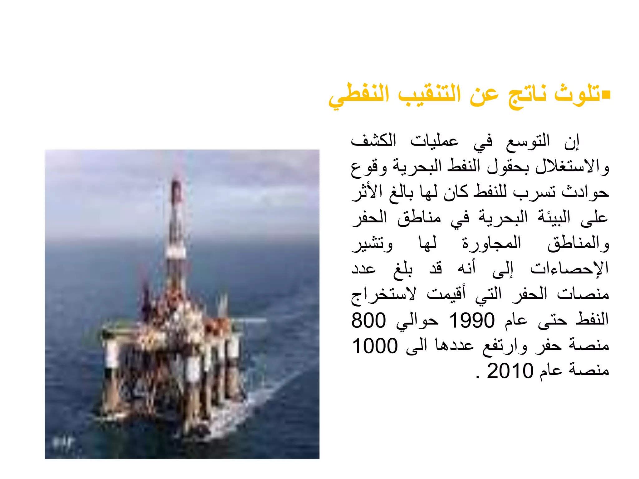 ‫إن‬‫التوسع‬‫في‬‫عمليات‬‫الكشف‬
‫واالستغالل‬‫بحقول‬‫النفط‬‫البحري‬‫ة‬‫وقوع‬
‫حوادث‬‫تسرب‬‫للنفط‬‫كان‬‫لها‬‫بالغ‬‫ا‬‫ألثر‬
‫على‬‫البيئة‬‫البحرية‬‫في‬‫مناطق‬‫ال‬‫حفر‬
‫والمناطق‬‫المجاورة‬‫لها‬‫وتشير‬
‫اإلحصاءات‬‫إلى‬‫أنه‬‫قد‬‫بلغ‬‫عدد‬
‫منصات‬‫الحفر‬‫التي‬‫أقيمت‬‫الستخ‬‫راج‬
‫النفط‬‫حتى‬‫عام‬1990‫حوالي‬800
‫منصة‬‫حفر‬‫وارتفع‬‫عددها‬‫الى‬1000
‫منصة‬‫عام‬2010.
‫النفطي‬ ‫التنقيب‬ ‫عن‬ ‫ناتج‬ ‫تلوث‬
 