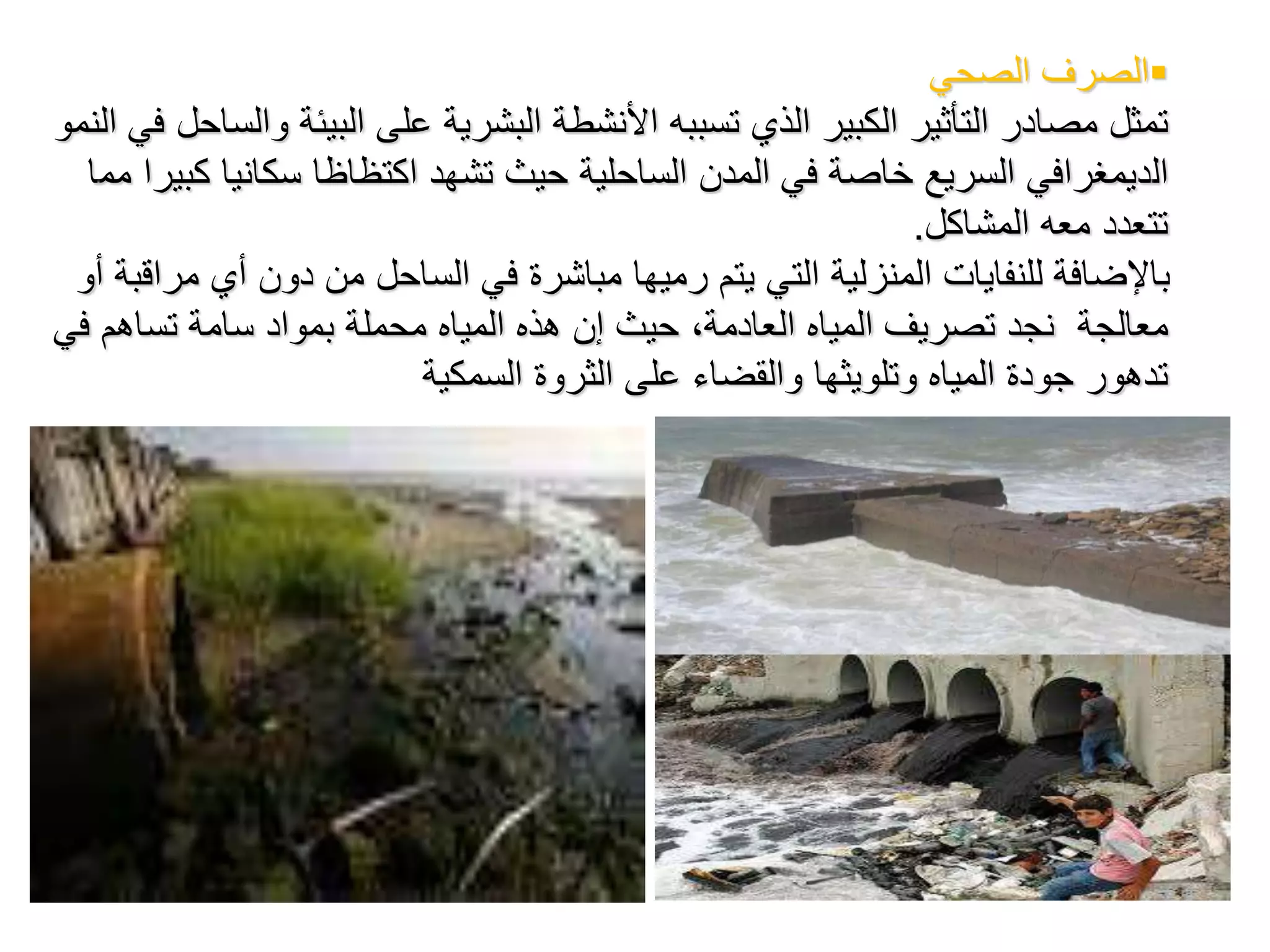 ‫الصرفًالصحي‬
ً‫تمثل‬ً‫مصادرًالتأثيرًالكبيرًالذيًتسببه‬ً‫األنشطةًالبشريةًعلى‬‫البيئةًوالساحل‬ً‫فيًالنمو‬
‫ال‬‫د‬ً‫يمغرافيًالسريعًخاصةًفيًالمدنًالساحليةًحيثًتشهد‬ً‫اكتظاظا‬ً‫سكانياًكبيرا‬‫مم‬ً‫ا‬
‫تتعددًمعهًالمشاكل‬.
‫باإلضافةًللنفاياتًالمنزليةًالتيًيتمًرميهاًمباشرةًفيًالساحلًمنًدونًأيًمراقبةًأ‬ً‫و‬
ً‫معالجة‬ً‫نجدًتصريفًالمياهًالعادمة،ًحيثًإنًهذهًالمياهًمحملةًبموادًسامةًتساهم‬ً‫في‬
ً‫تدهورًجودةًالمياهًوتلويثهاًوالقضاءًعلىًالثروةًالسمكية‬
 
