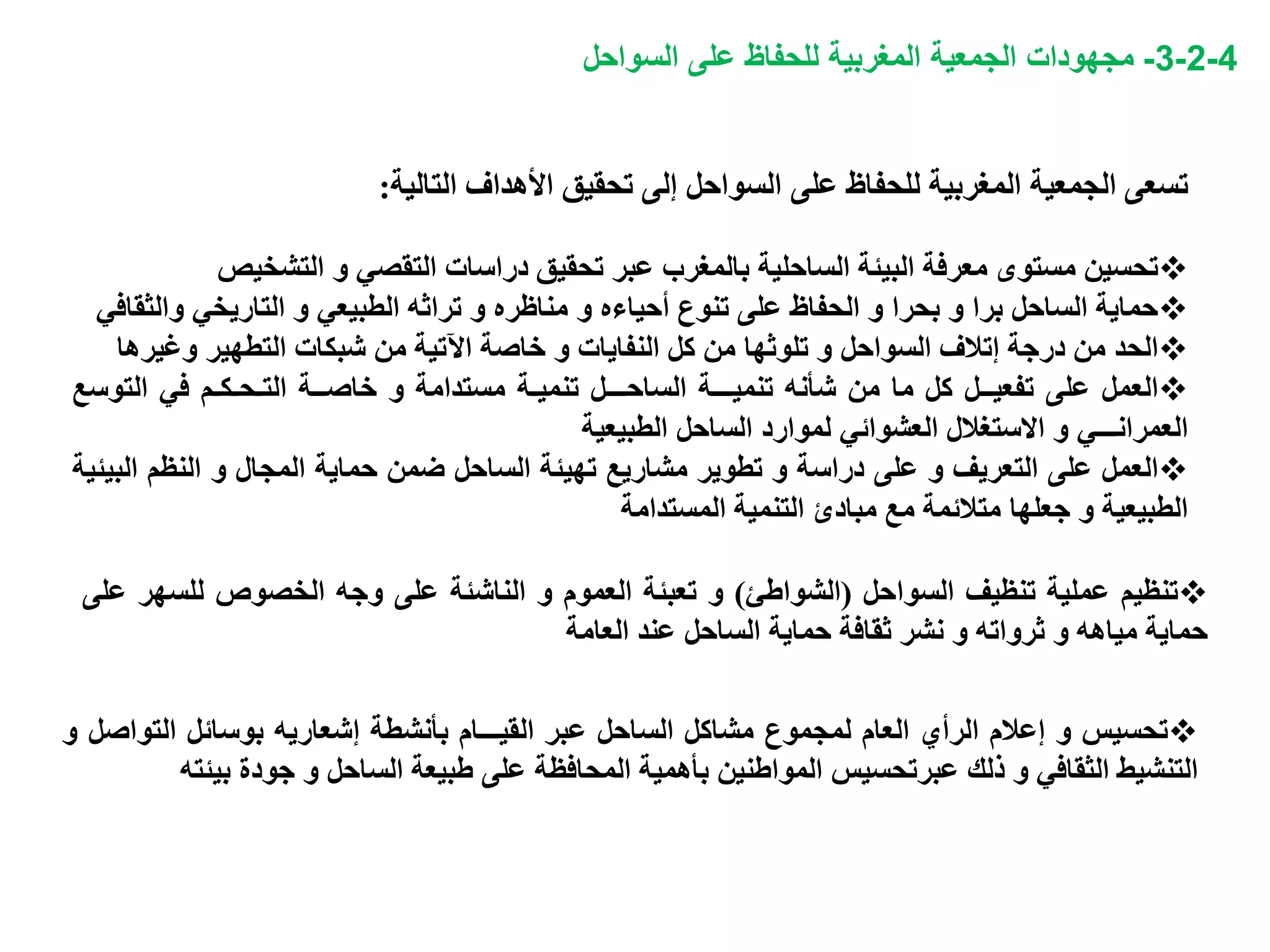 4-2-3-‫مجهودات‬‫السواحل‬ ‫على‬ ‫للحفاظ‬ ‫المغربية‬ ‫الجمعية‬
‫تسعى‬‫الجمعية‬‫المغربية‬‫للحفاظ‬‫على‬‫السواحل‬‫إلى‬‫تحقيق‬‫األهداف‬‫التالية‬:
‫تحسين‬‫مستوى‬‫معرفة‬‫البيئة‬‫الساحلية‬‫بالمغرب‬‫عبر‬‫تحقيق‬‫دراسات‬‫التقصي‬‫و‬‫التشخي‬‫ص‬
‫حماية‬‫الساحل‬‫برا‬‫و‬‫بحرا‬‫و‬‫الحفاظ‬‫على‬‫تنوع‬‫أحياءه‬‫و‬‫مناظره‬‫و‬‫تراثه‬‫الطبيعي‬‫و‬‫التاريخي‬‫وا‬‫لثقافي‬
‫الحد‬‫من‬‫درجة‬‫إتالف‬‫السواحل‬‫و‬‫تلوثها‬‫من‬‫كل‬‫النفايات‬‫و‬‫خاصة‬‫اآلتية‬‫من‬‫شبكات‬‫التطهير‬‫وغير‬‫ها‬
‫العمل‬‫على‬‫تفعيــل‬‫كل‬‫ما‬‫من‬‫شأنه‬‫تنميـــة‬‫الساحـــل‬‫تنميـة‬‫مستدامة‬‫و‬‫خاصــة‬‫التـحـكـم‬‫في‬‫الت‬‫وسع‬
‫العمرانـــي‬‫و‬‫االستغالل‬‫العشوائي‬‫لموارد‬‫الساحل‬‫الطبيعية‬
‫العمل‬‫على‬‫التعريف‬‫و‬‫على‬‫دراسة‬‫و‬‫تطوير‬‫مشاريع‬‫تهيئة‬‫الساحل‬‫ضمن‬‫حماية‬‫المجال‬‫و‬‫النظم‬‫ا‬‫لبيئية‬
‫الطبيعية‬‫و‬‫جعلها‬‫متالئمة‬‫مع‬‫مبادئ‬‫التنمية‬‫المستدامة‬
‫تنظيم‬‫عملية‬‫تنظيف‬‫السواحل‬(‫الشواطئ‬)‫و‬‫تعبئة‬‫العموم‬‫و‬‫الناشئة‬‫على‬‫وجه‬‫الخصوص‬‫للس‬‫هر‬‫على‬
‫حماية‬‫مياهه‬‫و‬‫ثرواته‬‫و‬‫نشر‬‫ثقافة‬‫حماية‬‫الساحل‬‫عند‬‫العامة‬
‫تحسيس‬‫و‬‫إعالم‬‫الرأي‬‫العام‬‫لمجموع‬‫مشاكل‬‫الساحل‬‫عبر‬‫القيـــام‬‫بأنشطة‬‫إشعاريه‬‫بوسائل‬‫التو‬‫اصل‬‫و‬
‫التنشيط‬‫الثقافي‬‫و‬‫ذلك‬‫عبرتحسيس‬‫المواطنين‬‫بأهمية‬‫المحافظة‬‫على‬‫طبيعة‬‫الساحل‬‫و‬‫جودة‬‫بي‬‫ئته‬
 