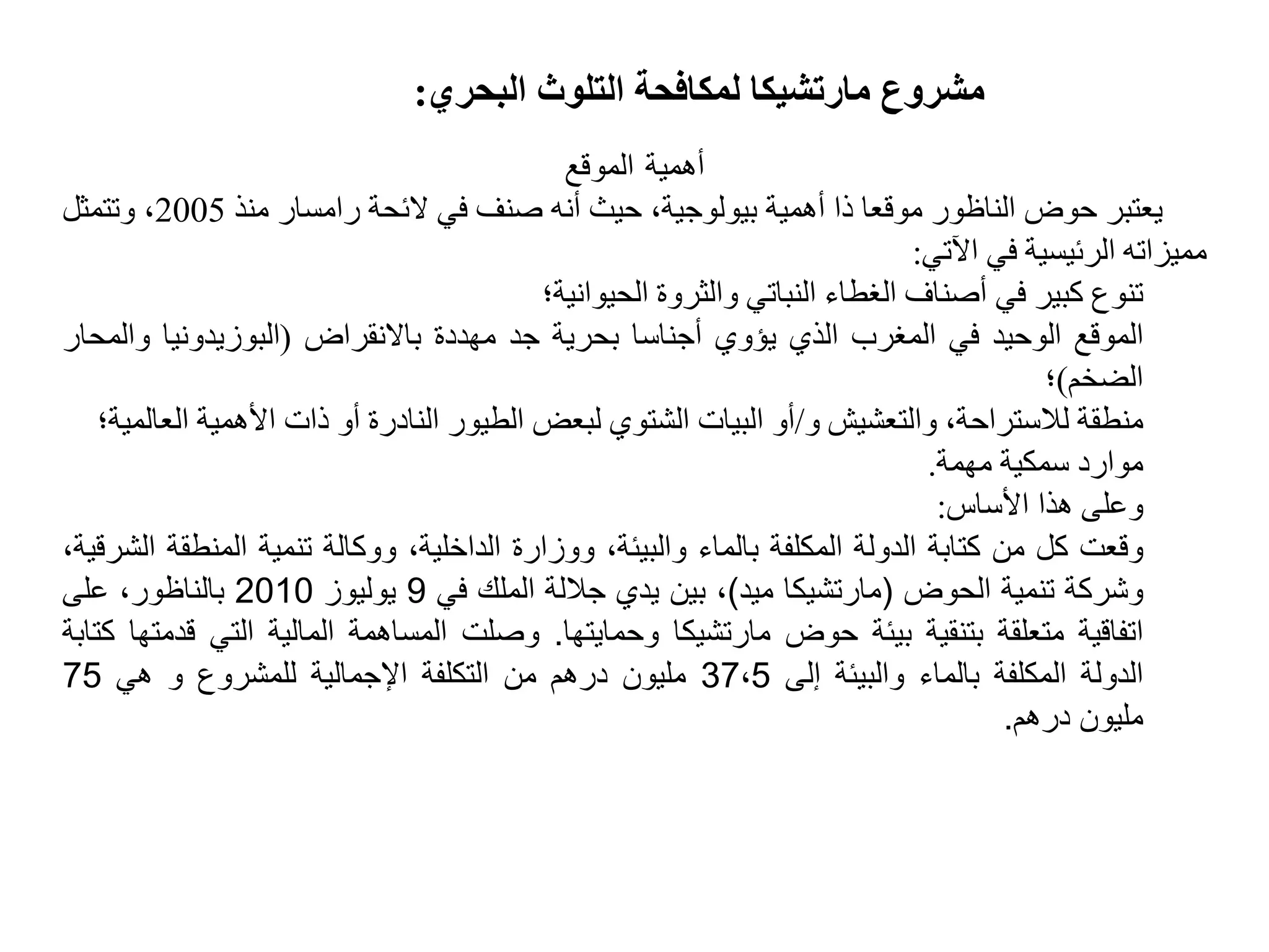 ‫البحري‬ ‫التلوث‬ ‫لمكافحة‬ ‫مارتشيكا‬ ‫مشروع‬:
‫أهمية‬-‫الموقع‬
‫يعتبر‬‫حوض‬‫الناظور‬‫موقعا‬‫ذا‬‫أهمية‬،‫بيولوجية‬‫حيث‬‫أنه‬‫صنف‬‫في‬‫الئحة‬‫رامسار‬‫منذ‬2005،‫وتتمثل‬
‫مميزاته‬‫الرئيسية‬‫في‬‫اآلتي‬:
‫تنوع‬‫كبير‬‫في‬‫أصناف‬‫الغطاء‬‫النباتي‬‫والثروة‬‫الحيوانية؛‬
‫الموقع‬‫الوحيد‬‫في‬‫المغرب‬‫الذي‬‫يؤوي‬‫أجناسا‬‫بحرية‬‫جد‬‫مهددة‬‫باالنقراض‬(‫البوزيدونيا‬‫وال‬‫محار‬
‫الضخم‬)‫؛‬
‫منطقة‬،‫لالستراحة‬‫والتعشيش‬‫و‬/‫أو‬‫البيات‬‫الشتوي‬‫لبعض‬‫الطيور‬‫النادرة‬‫أو‬‫ذات‬‫األهمية‬‫ا‬‫لعالمية؛‬
‫موارد‬‫سمكية‬‫مهمة‬.
‫وعلى‬‫هذا‬‫األساس‬:
‫وقعت‬‫كل‬‫من‬‫كتابة‬‫الدولة‬‫المكلفة‬‫بالماء‬،‫والبيئة‬‫ووزارة‬،‫الداخلية‬‫ووكالة‬‫تنمية‬‫المنطق‬‫ة‬،‫الشرقية‬
‫وشركة‬‫تنمية‬‫الحوض‬(‫مارتشيكا‬‫ميد‬)،‫بين‬‫يدي‬‫جاللة‬‫الملك‬‫في‬9‫يوليوز‬2010‫بالناظور‬،‫على‬
‫اتفاقية‬‫متعلقة‬‫بتنقية‬‫بيئة‬‫حوض‬‫مارتشيكا‬‫وحمايتها‬.‫وصلت‬‫المساهمة‬‫المالية‬‫التي‬‫قدمتها‬‫كتابة‬
‫الدولة‬‫المكلفة‬‫بالماء‬‫والبيئة‬‫إلى‬37،5‫مليون‬‫درهم‬‫من‬‫التكلفة‬‫اإلجمالية‬‫للمشروع‬‫و‬‫هي‬75
‫مليون‬‫درهم‬.
 