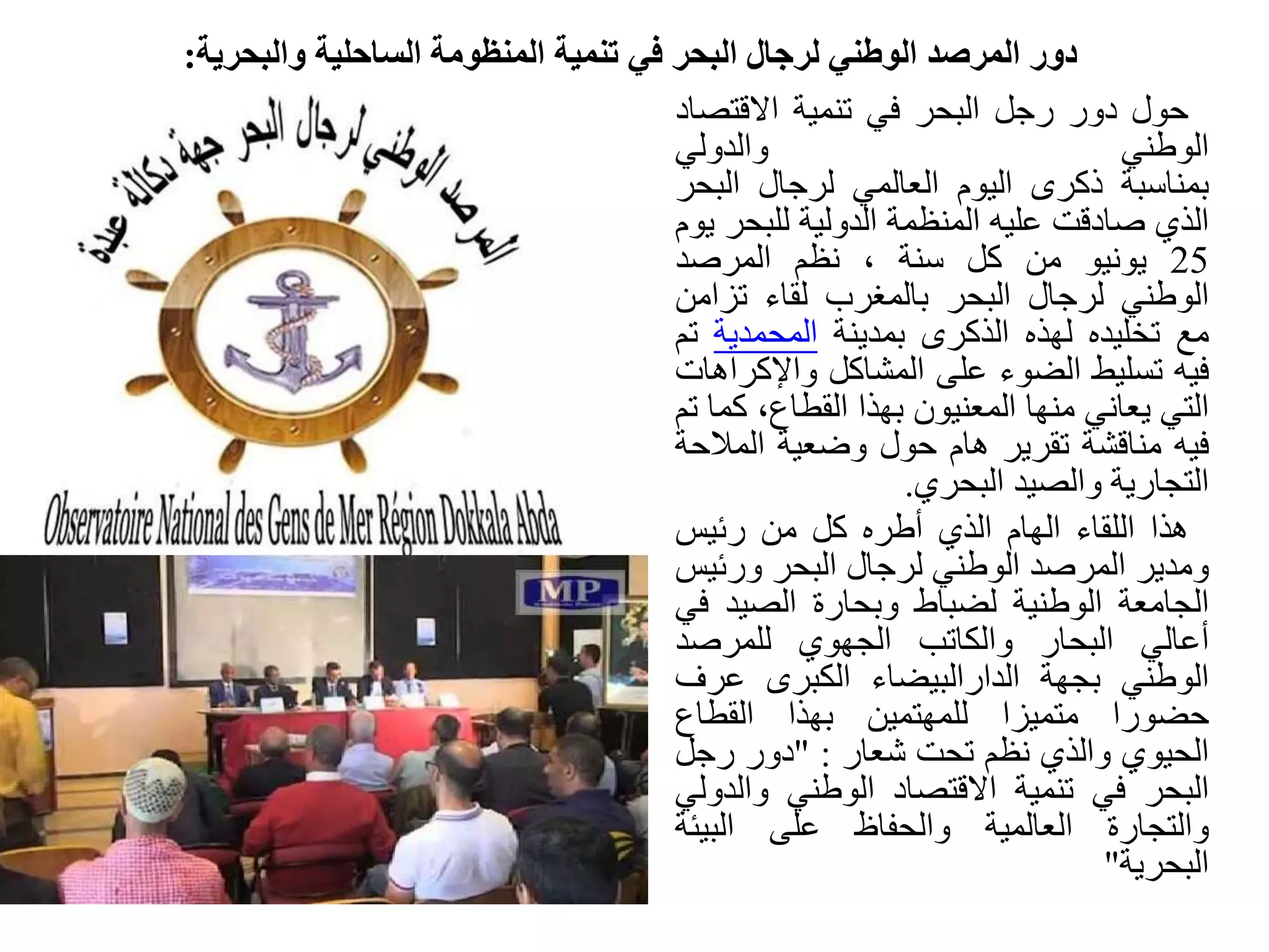 ‫والبحرية‬ ‫الساحلية‬ ‫المنظومة‬ ‫تنمية‬ ‫في‬ ‫البحر‬ ‫لرجال‬ ‫الوطني‬ ‫المرصد‬ ‫دور‬:
‫حول‬‫دور‬‫رجل‬‫البحر‬‫في‬‫تنمية‬‫االقتص‬‫اد‬
‫الوطني‬‫والدولي‬
‫بمناسبة‬‫ذكرى‬‫اليوم‬‫العالمي‬‫لرجال‬‫الب‬‫حر‬
‫الذي‬‫صادقت‬‫عليه‬‫المنظمة‬‫الدولية‬‫للبح‬‫ر‬‫يوم‬
25‫يونيو‬‫من‬‫كل‬‫سنة‬،‫نظم‬‫المرصد‬
‫الوطني‬‫لرجال‬‫البحر‬‫بالمغرب‬‫لقاء‬‫تزام‬‫ن‬
‫مع‬‫تخليده‬‫لهذه‬‫الذكرى‬‫بمدينة‬‫المحمدية‬‫تم‬
‫فيه‬‫تسليط‬‫الضوء‬‫على‬‫المشاكل‬‫واإلك‬‫راهات‬
‫التي‬‫يعاني‬‫منها‬‫المعنيون‬‫بهذا‬،‫القطاع‬‫ك‬‫ما‬‫تم‬
‫فيه‬‫مناقشة‬‫تقرير‬‫هام‬‫حول‬‫وضعية‬‫المال‬‫حة‬
‫التجارية‬‫والصيد‬‫البحري‬.
‫هذا‬‫اللقاء‬‫الهام‬‫الذي‬‫أطره‬‫كل‬‫من‬‫رئيس‬
‫ومدير‬‫المرصد‬‫الوطني‬‫لرجال‬‫البحر‬‫ورئي‬‫س‬
‫الجامعة‬‫الوطنية‬‫لضباط‬‫وبحارة‬‫الصيد‬‫ف‬‫ي‬
‫أعالي‬‫البحار‬‫والكاتب‬‫الجهوي‬‫للمرصد‬
‫الوطني‬‫بجهة‬‫الدارالبيضاء‬‫الكبرى‬‫عرف‬
‫حضورا‬‫متميزا‬‫للمهتمين‬‫بهذا‬‫القطاع‬
‫الحيوي‬‫والذي‬‫نظم‬‫تحت‬‫شعار‬:"‫دور‬‫رجل‬
‫البحر‬‫في‬‫تنمية‬‫االقتصاد‬‫الوطني‬‫والد‬‫ولي‬
‫والتجارة‬‫العالمية‬‫والحفاظ‬‫على‬‫البيئة‬
‫البحرية‬"
 