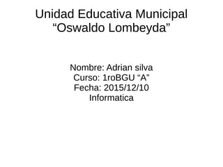 Unidad Educativa Municipal
“Oswaldo Lombeyda”
Nombre: Adrian silva
Curso: 1roBGU “A”
Fecha: 2015/12/10
Informatica
 
