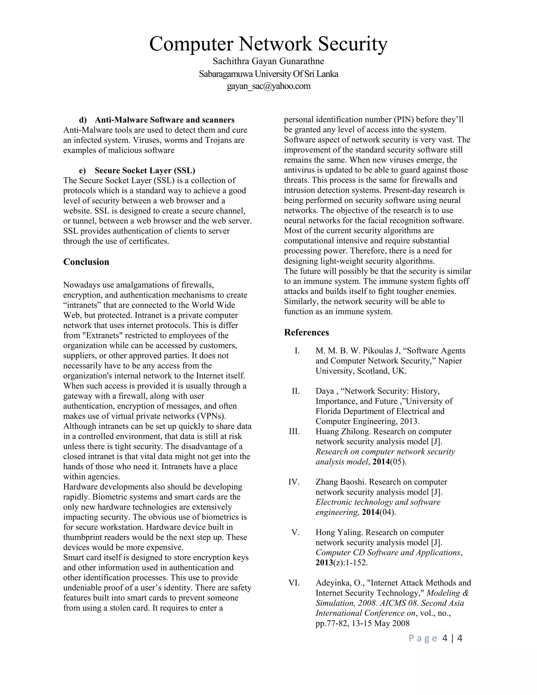 Computer Network Security
Sachithra Gayan Gunarathne
Sabaragamuwa University Of Sri Lanka
gayan_sac@yahoo.com
P a g e 4 | 4
d) Anti‐Malware Software and scanners
Anti‐Malware tools are used to detect them and cure
an infected system. Viruses, worms and Trojans are
examples of malicious software
e) Secure Socket Layer (SSL)
The Secure Socket Layer (SSL) is a collection of
protocols which is a standard way to achieve a good
level of security between a web browser and a
website. SSL is designed to create a secure channel,
or tunnel, between a web browser and the web server.
SSL provides authentication of clients to server
through the use of certificates.
Conclusion
Nowadays use amalgamations of firewalls,
encryption, and authentication mechanisms to create
“intranets” that are connected to the World Wide
Web, but protected. Intranet is a private computer
network that uses internet protocols. This is differ
from "Extranets" restricted to employees of the
organization while can be accessed by customers,
suppliers, or other approved parties. It does not
necessarily have to be any access from the
organization's internal network to the Internet itself.
When such access is provided it is usually through a
gateway with a firewall, along with user
authentication, encryption of messages, and often
makes use of virtual private networks (VPNs).
Although intranets can be set up quickly to share data
in a controlled environment, that data is still at risk
unless there is tight security. The disadvantage of a
closed intranet is that vital data might not get into the
hands of those who need it. Intranets have a place
within agencies.
Hardware developments also should be developing
rapidly. Biometric systems and smart cards are the
only new hardware technologies are extensively
impacting security. The obvious use of biometrics is
for secure workstation. Hardware device built in
thumbprint readers would be the next step up. These
devices would be more expensive.
Smart card itself is designed to store encryption keys
and other information used in authentication and
other identification processes. This use to provide
undeniable proof of a user’s identity. There are safety
features built into smart cards to prevent someone
from using a stolen card. It requires to enter a
personal identification number (PIN) before they’ll
be granted any level of access into the system.
Software aspect of network security is very vast. The
improvement of the standard security software still
remains the same. When new viruses emerge, the
antivirus is updated to be able to guard against those
threats. This process is the same for firewalls and
intrusion detection systems. Present-day research is
being performed on security software using neural
networks. The objective of the research is to use
neural networks for the facial recognition software.
Most of the current security algorithms are
computational intensive and require substantial
processing power. Therefore, there is a need for
designing light‐weight security algorithms.
The future will possibly be that the security is similar
to an immune system. The immune system fights off
attacks and builds itself to fight tougher enemies.
Similarly, the network security will be able to
function as an immune system.
References
I. M. M. B. W. Pikoulas J, “Software Agents
and Computer Network Security,” Napier
University, Scotland, UK.
II. Daya , “Network Security: History,
Importance, and Future ,”University of
Florida Department of Electrical and
Computer Engineering, 2013.
III. Huang Zhilong. Research on computer
network security analysis model [J].
Research on computer network security
analysis model, 2014(05).
IV. Zhang Baoshi. Research on computer
network security analysis model [J].
Electronic technology and software
engineering, 2014(04).
V. Hong Yaling. Research on computer
network security analysis model [J].
Computer CD Software and Applications,
2013(z):1-152.
VI. Adeyinka, O., "Internet Attack Methods and
Internet Security Technology," Modeling &
Simulation, 2008. AICMS 08. Second Asia
International Conference on, vol., no.,
pp.77‐82, 13‐15 May 2008
 