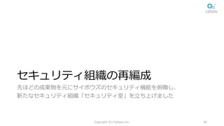 セキュリティ組織の再編成
先ほどの成果物を元にサイボウズのセキュリティ機能を俯瞰し、
新たなセキュリティ組織「セキュリティ室」を⽴ち上げました
Copyright (C) Cybozu,Inc. 30
 