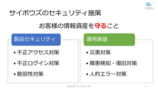 サイボウズのセキュリティ施策
お客様の情報資産を守ること
• 不正アクセス対策
• 不正ログイン対策
• 脆弱性対策
製品セキュリティ
• 災害対策
• 障害検知・復旧対策
• ⼈的エラー対策
運⽤基盤
Copyright (C) Cybozu,Inc. 4
 
