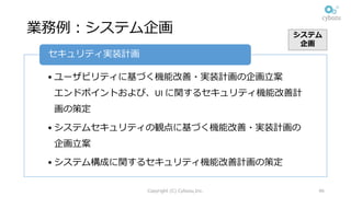 業務例：システム企画
Copyright (C) Cybozu,Inc. 46
• ユーザビリティに基づく機能改善・実装計画の企画⽴案
エンドポイントおよび、UI	に関するセキュリティ機能改善計
画の策定
• システムセキュリティの観点に基づく機能改善・実装計画の
企画⽴案
• システム構成に関するセキュリティ機能改善計画の策定
セキュリティ実装計画
システム
企画
 