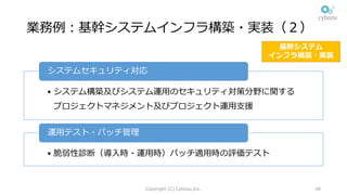 業務例：基幹システムインフラ構築・実装（２）
• システム構築及びシステム運⽤のセキュリティ対策分野に関する
プロジェクトマネジメント及びプロジェクト運⽤⽀援
システムセキュリティ対応
• 脆弱性診断（導⼊時・運⽤時）パッチ適⽤時の評価テスト
運⽤テスト・パッチ管理
Copyright (C) Cybozu,Inc. 48
基幹システム
インフラ構築・実装
 