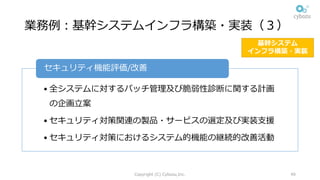 業務例：基幹システムインフラ構築・実装（３）
• 全システムに対するパッチ管理及び脆弱性診断に関する計画
の企画⽴案
• セキュリティ対策関連の製品・サービスの選定及び実装⽀援
• セキュリティ対策におけるシステム的機能の継続的改善活動
セキュリティ機能評価/改善
Copyright (C) Cybozu,Inc. 49
基幹システム
インフラ構築・実装
 