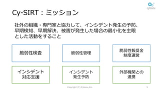 Cy-SIRT：ミッション
Copyright (C) Cybozu,Inc. 5
社外の組織・専⾨家と協⼒して、インシデント発⽣の予防、
早期検知、早期解決、被害が発⽣した場合の最⼩化を主眼
とした活動をすること
インシデント
対応⽀援
外部機関との
連携
インシデント
発⽣予防
脆弱性検査
脆弱性報奨⾦
制度運営
脆弱性管理
 