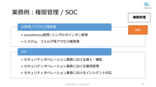 業務例：権限管理 / SOC
• ActiveDirectry管理 /	シングルサインオン管理
• システム、フォルダ等アクセス権管理
ID管理 /	アクセス権管理
• セキュリティオペレーション業務における導⼊・構築
• セキュリティオペレーション業務における運⽤管理
• セキュリティオペレーション業務におけるインシデント対応
SOC
Copyright (C) Cybozu,Inc. 50
権限管理
SOC
 