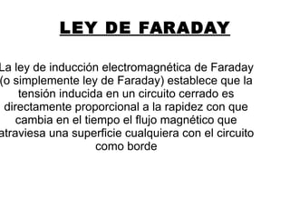 LEY DE FARADAY
La ley de inducción electromagnética de Faraday
(o simplemente ley de Faraday) establece que la
tensión inducida en un circuito cerrado es
directamente proporcional a la rapidez con que
cambia en el tiempo el flujo magnético que
atraviesa una superficie cualquiera con el circuito
como borde
 