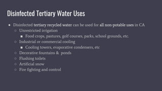 Disinfected Tertiary Water Uses
● Disinfected tertiary recycled water can be used for all non-potable uses in CA
○ Unrestricted irrigation
■ Food crops, pastures, golf courses, parks, school grounds, etc.
○ Industrial or commercial cooling
■ Cooling towers, evaporative condensers, etc
○ Decorative fountains & ponds
○ Flushing toilets
○ Artificial snow
○ Fire fighting and control
 