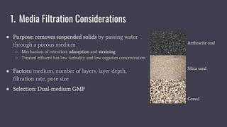 1. Media Filtration Considerations
● Purpose: removes suspended solids by passing water
through a porous medium
○ Mechanism of retention: adsorption and straining
○ Treated effluent has low turbidity and low organics concentration
● Factors: medium, number of layers, layer depth,
filtration rate, pore size
● Selection: Dual-medium GMF
Anthracite coal
Silica sand
Gravel
 