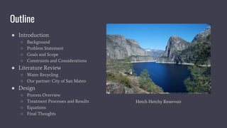 Outline
● Introduction
○ Background
○ Problem Statement
○ Goals and Scope
○ Constraints and Considerations
● Literature Review
○ Water Recycling
○ Our partner: City of San Mateo
● Design
○ Process Overview
○ Treatment Processes and Results
○ Equations
○ Final Thoughts
Hetch Hetchy Reservoir
 