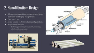 2. Nanofiltration: Design
● Allows monovalent ions to pass, rejects larger
molecules and highly charged ions
● Pore size: 1 nm
● Spiral-wound vs. Hollow tube configurations
● Applications include:
○ Softening, removing heavy metals, removing
salts from brackish water
 