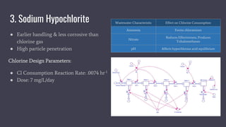 3. Sodium Hypochlorite
● Earlier handling & less corrosive than
chlorine gas
● High particle penetration
Chlorine Design Parameters:
● Cl Consumption Reaction Rate: .0074 hr-1
● Dose: 7 mg/L/day
Wastewater Characteristic Effect on Chlorine Consumption
Ammonia Forms chloramines
Nitrate
Reduces Effectiveness, Produces
Trihalomethanes
pH Affects hypochlorous acid equilibrium
 