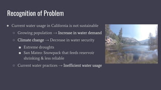 Recognition of Problem
● Current water usage in California is not sustainable
○ Growing population → Increase in water demand
○ Climate change → Decrease in water security
■ Extreme droughts
■ San Mateo: Snowpack that feeds reservoir
shrinking & less reliable
○ Current water practices → Inefficient water usage
 