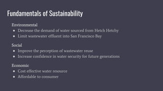 Fundamentals of Sustainability
Environmental
● Decrease the demand of water sourced from Hetch Hetchy
● Limit wastewater effluent into San Francisco Bay
Social
● Improve the perception of wastewater reuse
● Increase confidence in water security for future generations
Economic
● Cost effective water resource
● Affordable to consumer
 