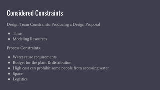 Considered Constraints
Design Team Constraints: Producing a Design Proposal
● Time
● Modeling Resources
Process Constraints:
● Water reuse requirements
● Budget for the plant & distribution
● High cost can prohibit some people from accessing water
● Space
● Logistics
 