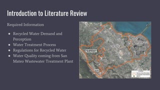 Introduction to Literature Review
Required Information
● Recycled Water Demand and
Perception
● Water Treatment Process
● Regulations for Recycled Water
● Water Quality coming from San
Mateo Wastewater Treatment Plant
 
