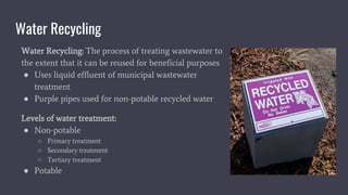 Water Recycling
Water Recycling: The process of treating wastewater to
the extent that it can be reused for beneficial purposes
● Uses liquid effluent of municipal wastewater
treatment
● Purple pipes used for non-potable recycled water
Levels of water treatment:
● Non-potable
○ Primary treatment
○ Secondary treatment
○ Tertiary treatment
● Potable
 