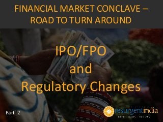 IPO/FPO
and
Regulatory Changes
Part 2
FINANCIAL MARKET CONCLAVE –
ROAD TO TURN AROUND
 