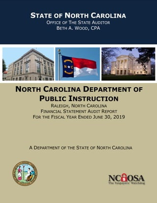 NORTH CAROLINA DEPARTMENT OF
PUBLIC INSTRUCTION
RALEIGH, NORTH CAROLINA
FINANCIAL STATEMENT AUDIT REPORT
FOR THE FISCAL YEAR ENDED JUNE 30, 2019
A DEPARTMENT OF THE STATE OF NORTH CAROLINA
STATE OF NORTH CAROLINA
OFFICE OF THE STATE AUDITOR
BETH A. WOOD, CPA
 