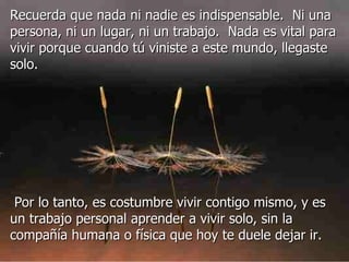 Recuerda que nada ni nadie es indispensable.  Ni una persona, ni un lugar, ni un trabajo.  Nada es vital para vivir porque cuando tú viniste a este mundo, llegaste solo.     Por lo tanto, es costumbre vivir contigo mismo, y es un trabajo personal aprender a vivir solo, sin la compañía humana o física que hoy te duele dejar ir.  