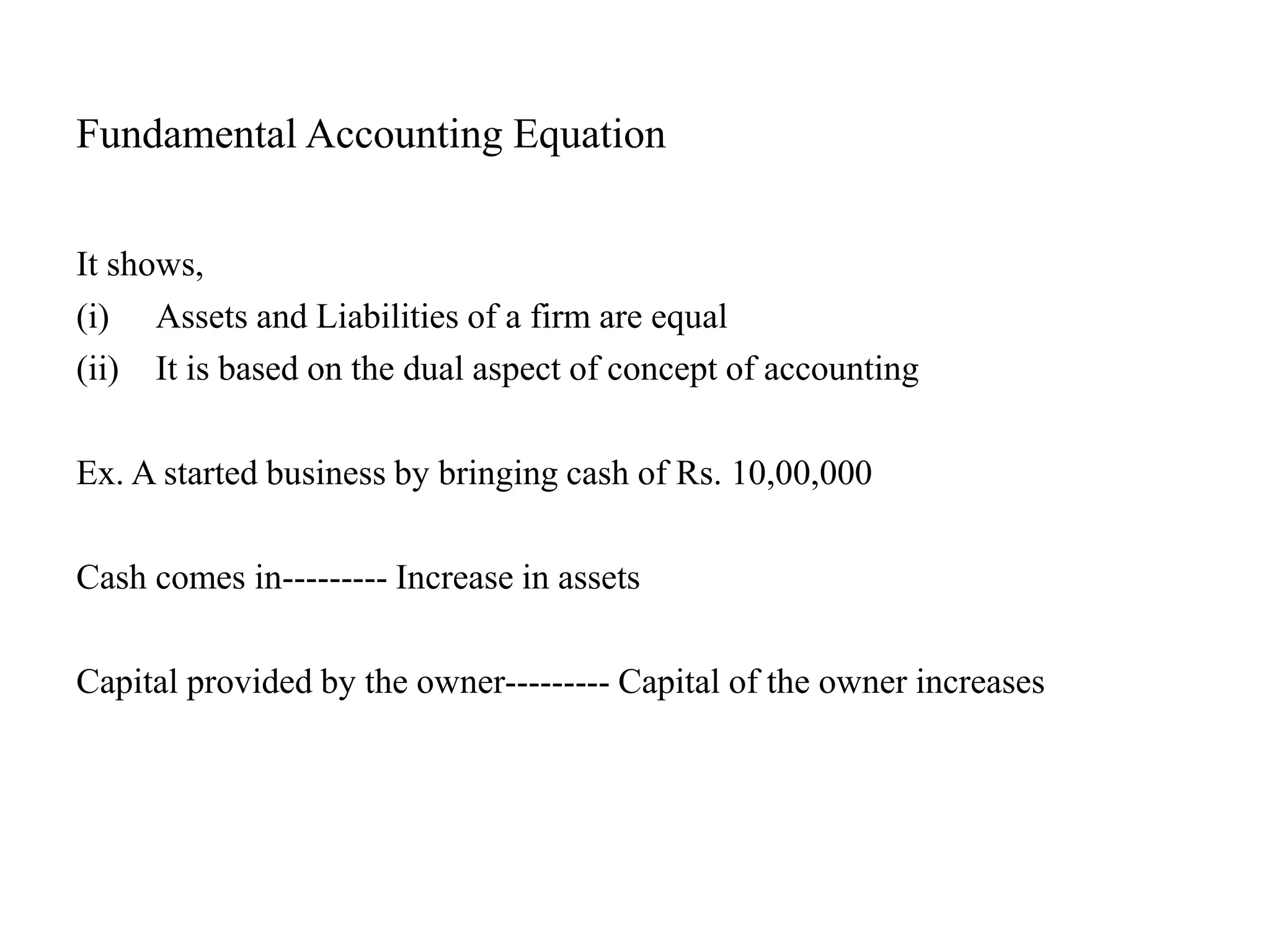 Fundamental Accounting Equation
It shows,
(i) Assets and Liabilities of a firm are equal
(ii) It is based on the dual aspect of concept of accounting
Ex. A started business by bringing cash of Rs. 10,00,000
Cash comes in--------- Increase in assets
Capital provided by the owner--------- Capital of the owner increases
 
