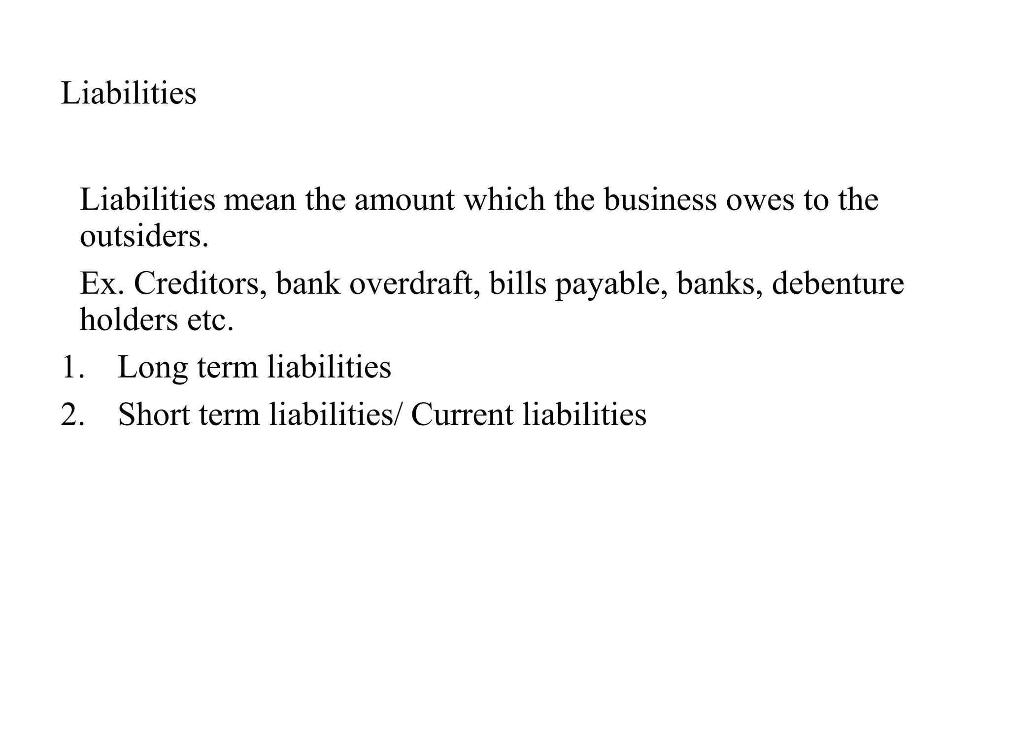 Liabilities
Liabilities mean the amount which the business owes to the
outsiders.
Ex. Creditors, bank overdraft, bills payable, banks, debenture
holders etc.
1. Long term liabilities
2. Short term liabilities/ Current liabilities
 
