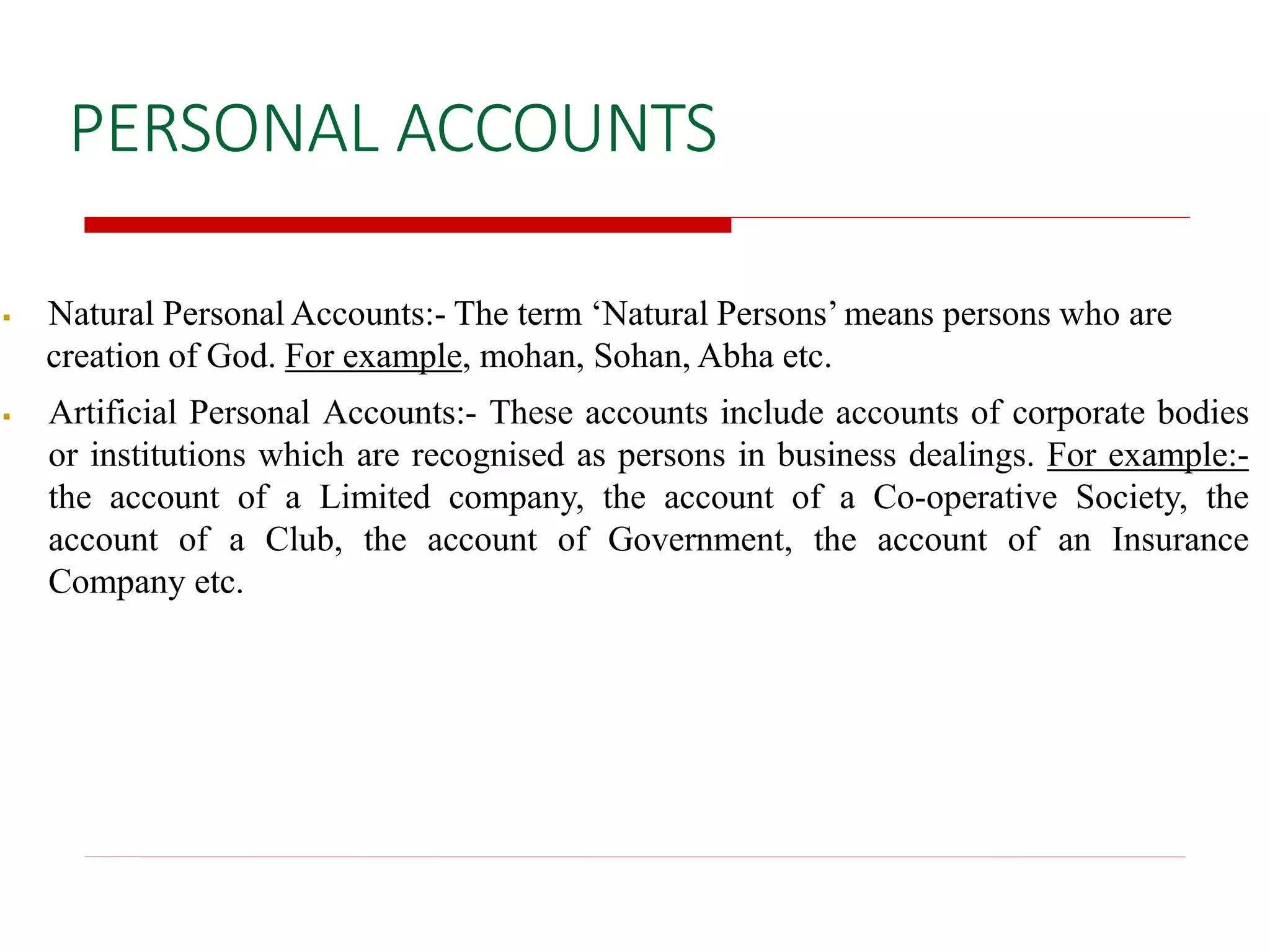 PERSONAL ACCOUNTS
 Natural Personal Accounts:- The term ‘Natural Persons’ means persons who are
creation of God. For example, mohan, Sohan, Abha etc.
 Artificial Personal Accounts:- These accounts include accounts of corporate bodies
or institutions which are recognised as persons in business dealings. For example:-
the account of a Limited company, the account of a Co-operative Society, the
account of a Club, the account of Government, the account of an Insurance
Company etc.
 