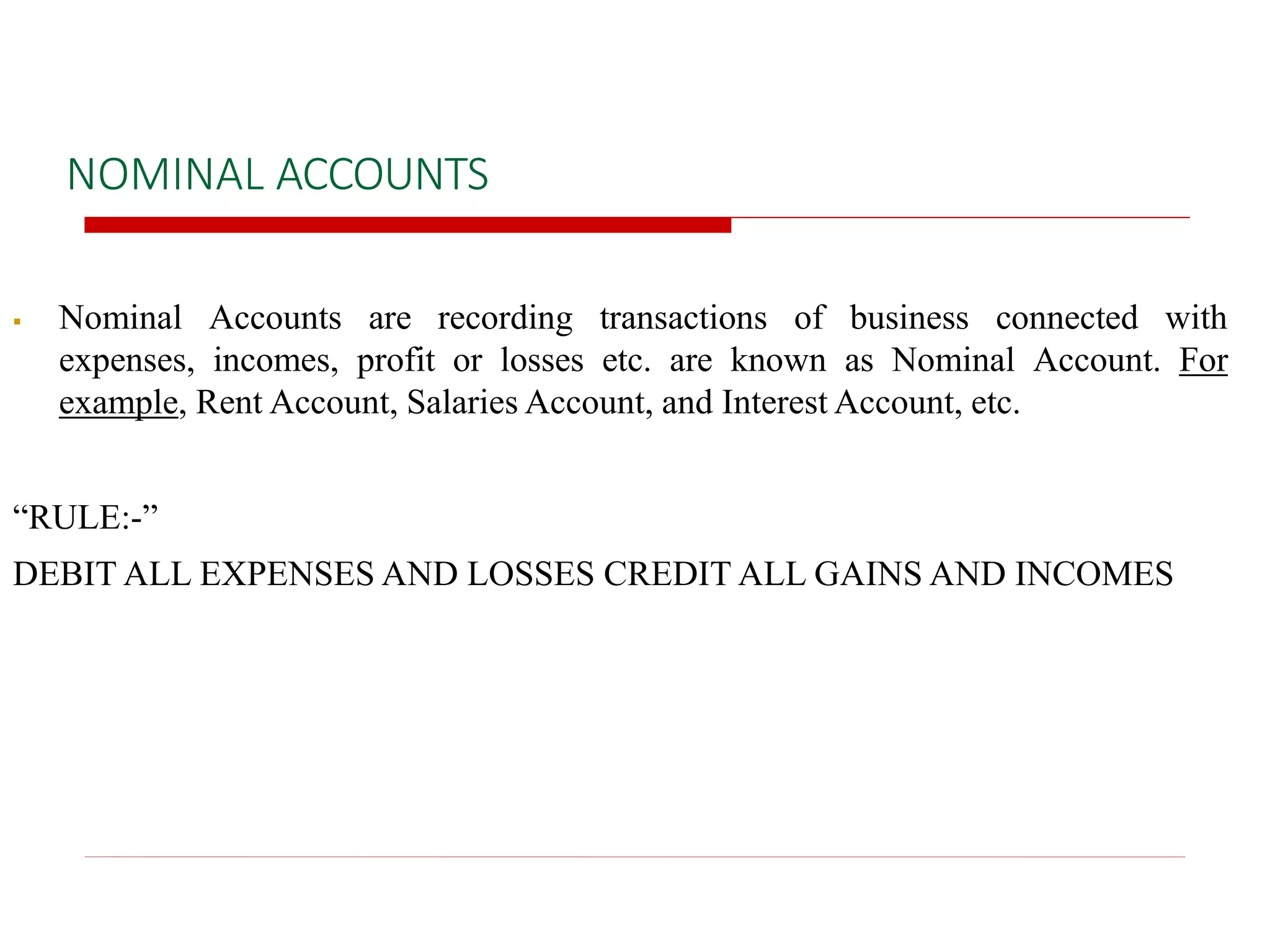 NOMINAL ACCOUNTS
 Nominal Accounts are recording transactions of business connected with
expenses, incomes, profit or losses etc. are known as Nominal Account. For
example, Rent Account, Salaries Account, and Interest Account, etc.
“RULE:-”
DEBIT ALL EXPENSES AND LOSSES CREDIT ALL GAINS AND INCOMES
 