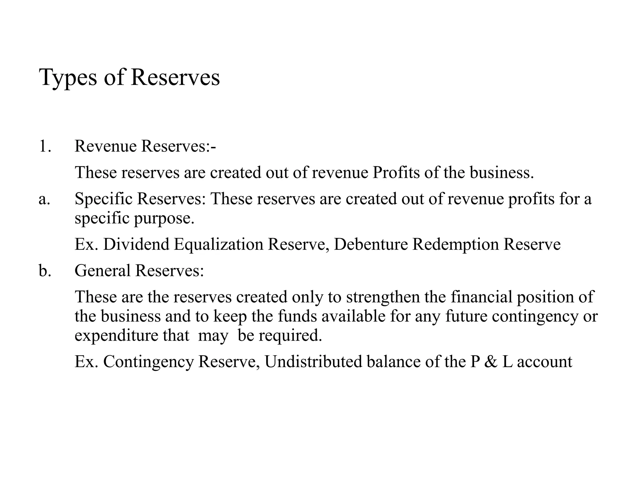 Types of Reserves
1. Revenue Reserves:-
These reserves are created out of revenue Profits of the business.
a. Specific Reserves: These reserves are created out of revenue profits for a
specific purpose.
Ex. Dividend Equalization Reserve, Debenture Redemption Reserve
b. General Reserves:
These are the reserves created only to strengthen the financial position of
the business and to keep the funds available for any future contingency or
expenditure that may be required.
Ex. Contingency Reserve, Undistributed balance of the P & L account
 