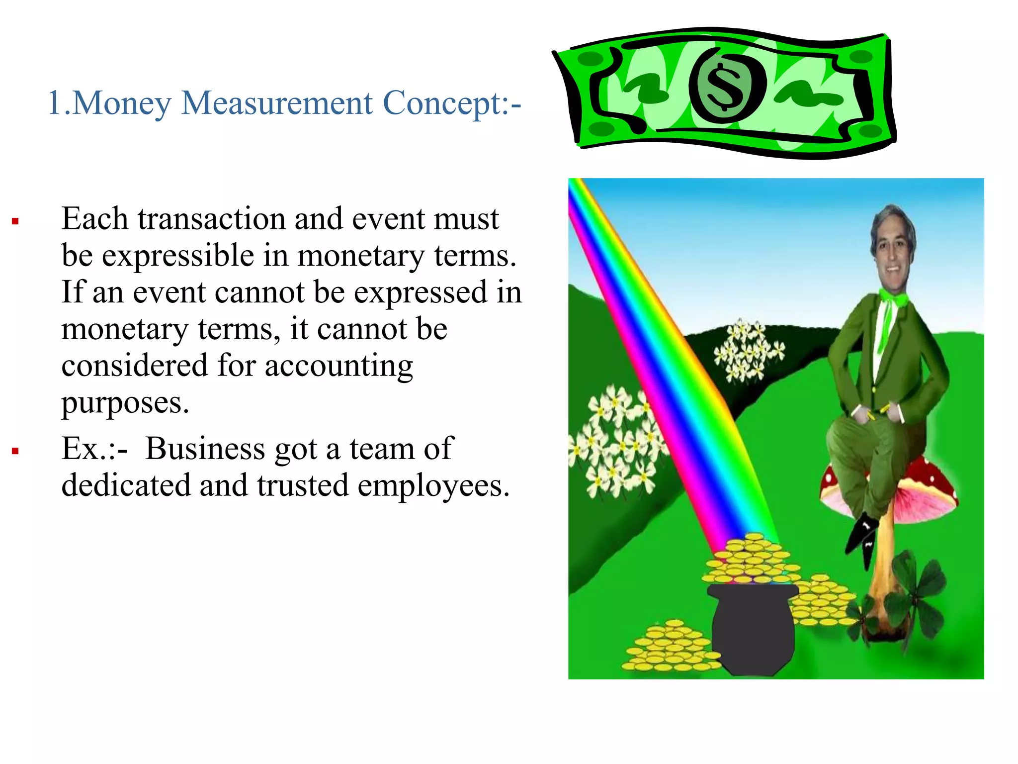 1.Money Measurement Concept:-
 Each transaction and event must
be expressible in monetary terms.
If an event cannot be expressed in
monetary terms, it cannot be
considered for accounting
purposes.
 Ex.:- Business got a team of
dedicated and trusted employees.
 
