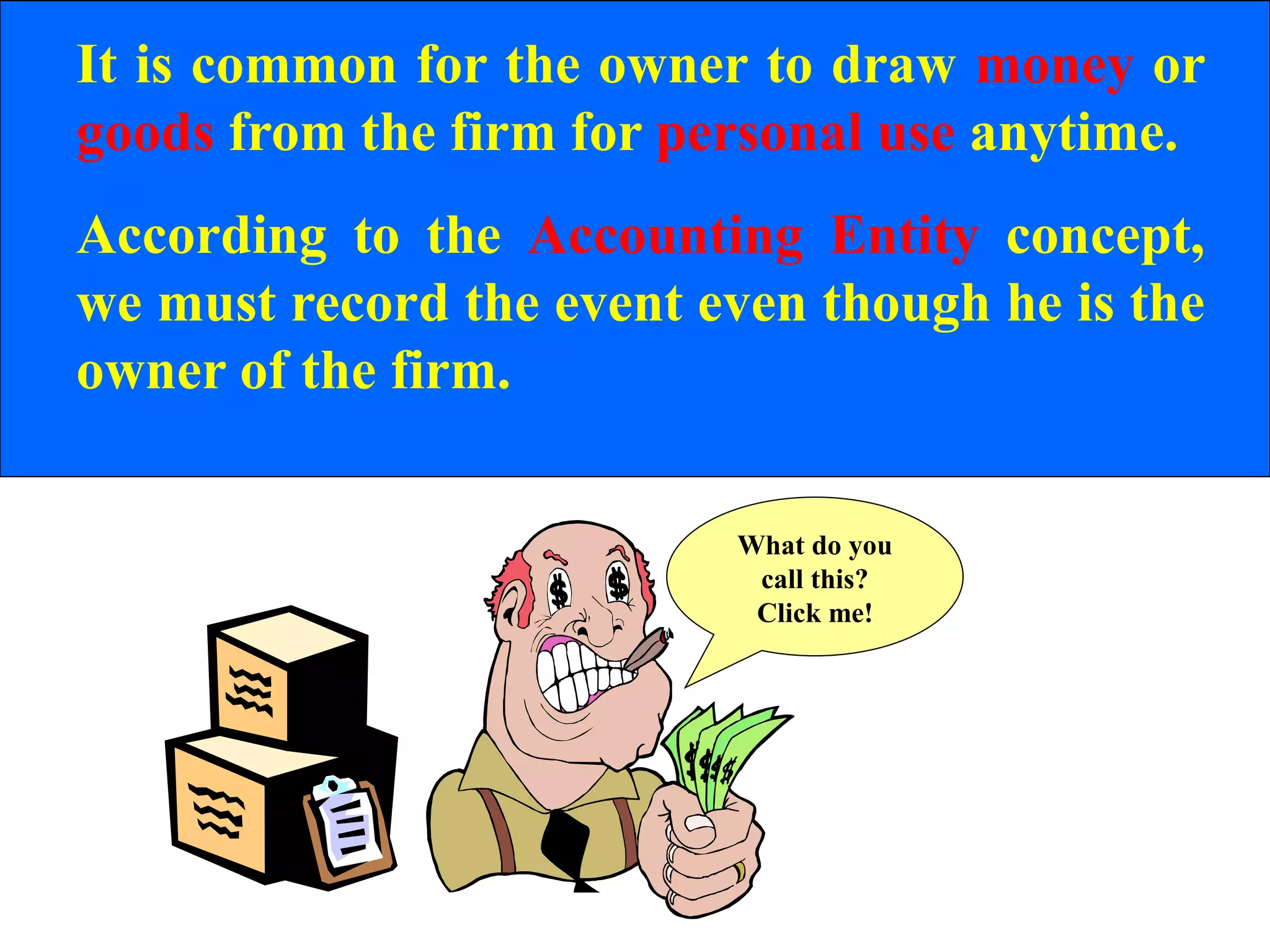 It is common for the owner to draw money or
goods from the firm for personal use anytime.
According to the Accounting Entity concept,
we must record the event even though he is the
owner of the firm.
What do you
call this?
Click me!
 
