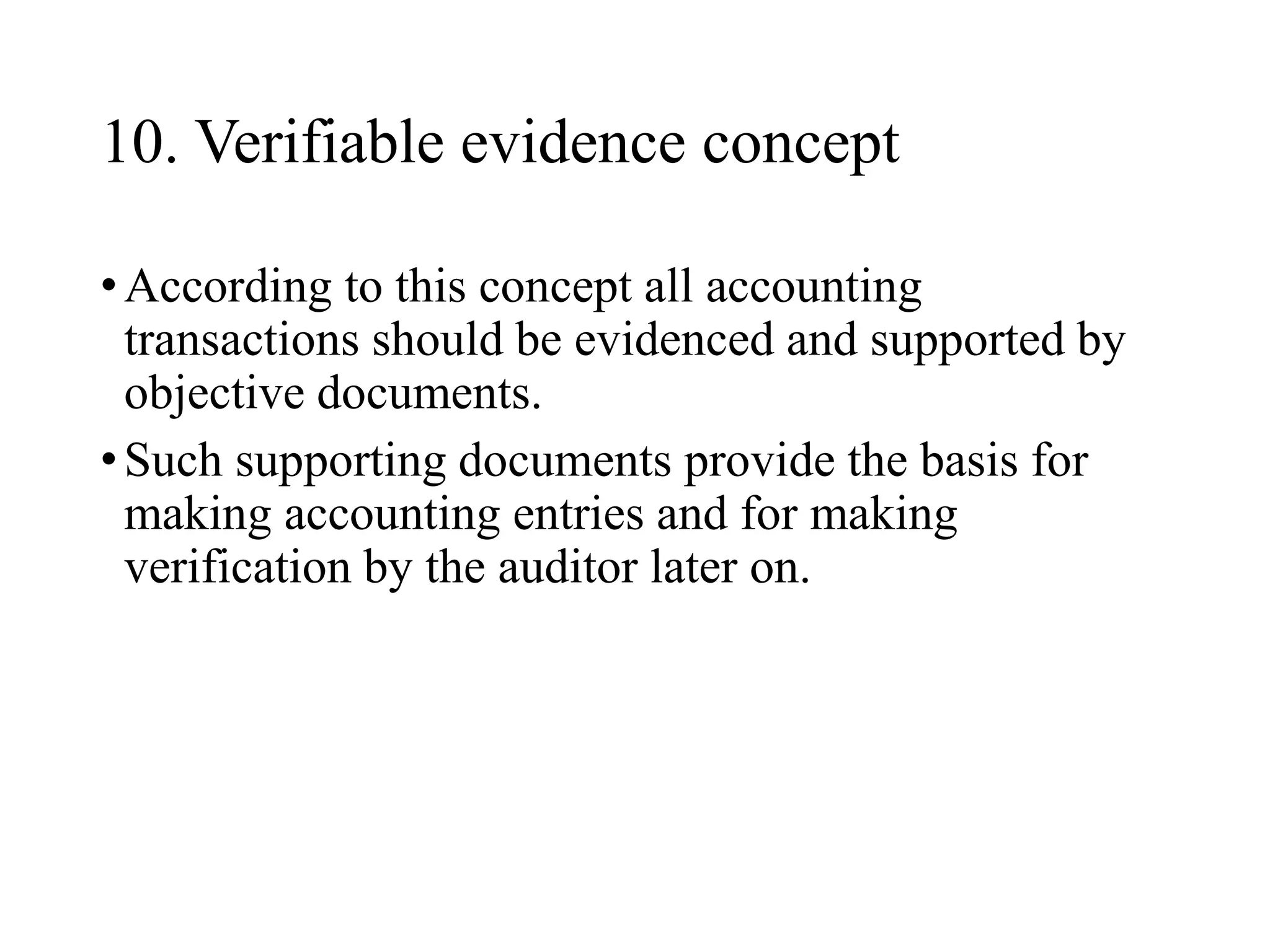 10. Verifiable evidence concept
•According to this concept all accounting
transactions should be evidenced and supported by
objective documents.
•Such supporting documents provide the basis for
making accounting entries and for making
verification by the auditor later on.
 