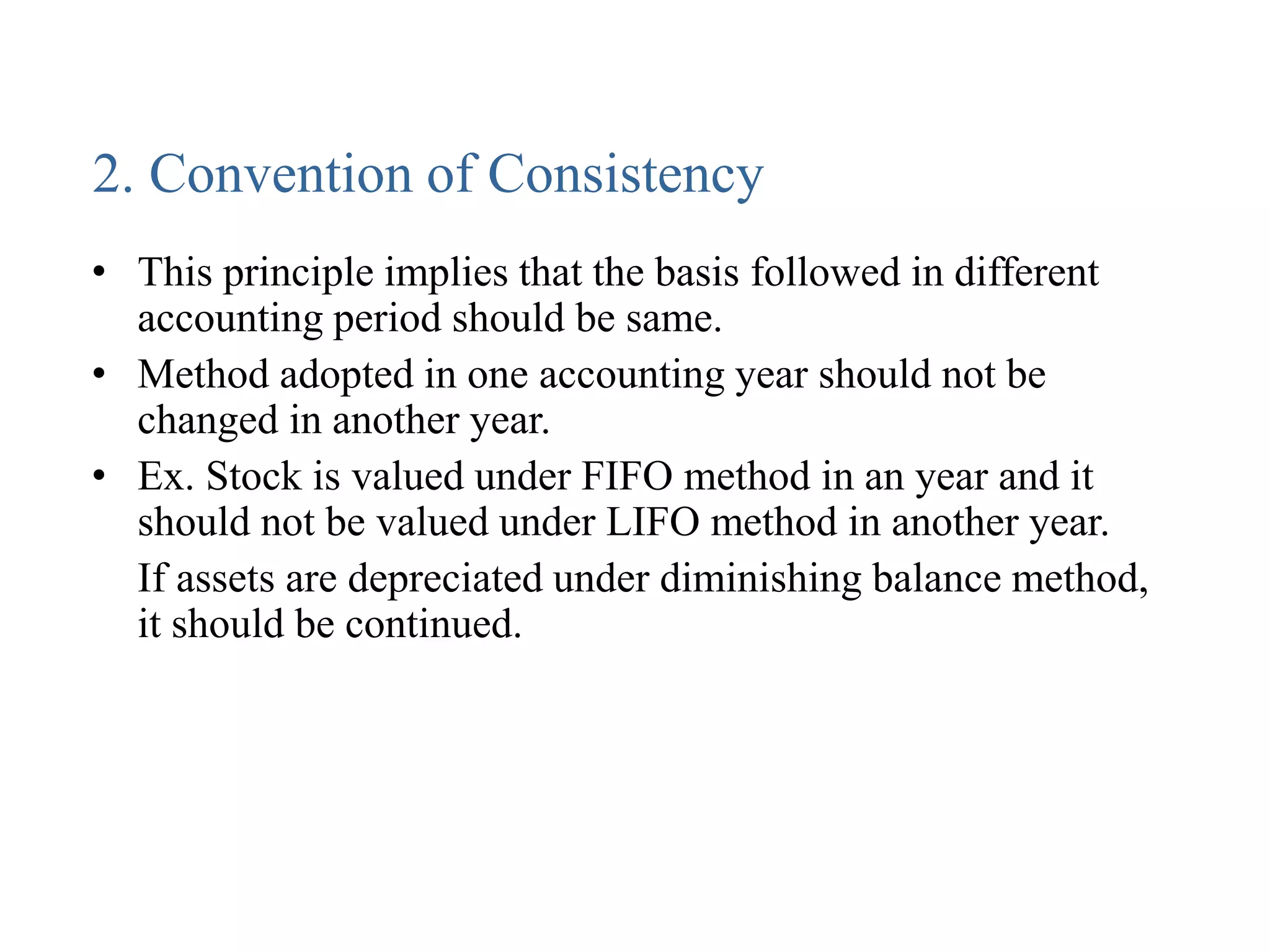 2. Convention of Consistency
• This principle implies that the basis followed in different
accounting period should be same.
• Method adopted in one accounting year should not be
changed in another year.
• Ex. Stock is valued under FIFO method in an year and it
should not be valued under LIFO method in another year.
If assets are depreciated under diminishing balance method,
it should be continued.
 