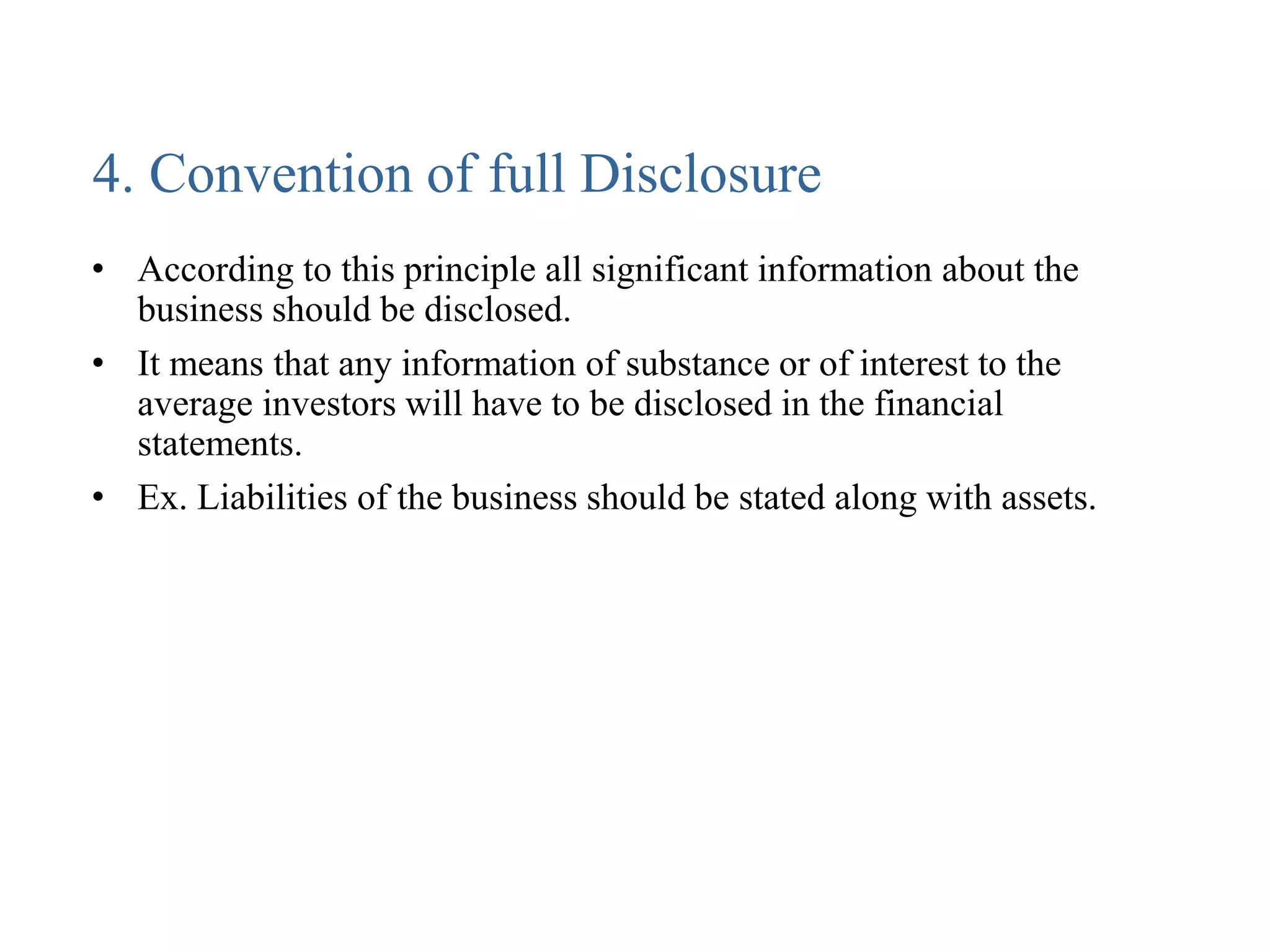 4. Convention of full Disclosure
• According to this principle all significant information about the
business should be disclosed.
• It means that any information of substance or of interest to the
average investors will have to be disclosed in the financial
statements.
• Ex. Liabilities of the business should be stated along with assets.
 