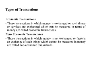 Types of Transactions
Economic Transactions
- Those transactions in which money is exchanged or such things
or services are exchanged which can be measured in terms of
money are called economic transactions
Non- Economic Transactions
- Those transactions in which money is not exchanged or there is
an exchange of such things which cannot be measured in money
are called non-economic transactions.
 