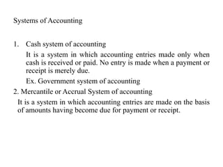Systems of Accounting
1. Cash system of accounting
It is a system in which accounting entries made only when
cash is received or paid. No entry is made when a payment or
receipt is merely due.
Ex. Government system of accounting
2. Mercantile or Accrual System of accounting
It is a system in which accounting entries are made on the basis
of amounts having become due for payment or receipt.
 