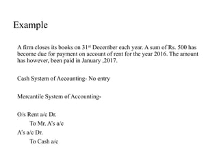 Example
A firm closes its books on 31st December each year. A sum of Rs. 500 has
become due for payment on account of rent for the year 2016. The amount
has however, been paid in January ,2017.
Cash System of Accounting- No entry
Mercantile System of Accounting-
O/s Rent a/c Dr.
To Mr. A’s a/c
A’s a/c Dr.
To Cash a/c
 