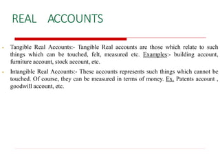REAL ACCOUNTS
 Tangible Real Accounts:- Tangible Real accounts are those which relate to such
things which can be touched, felt, measured etc. Examples:- building account,
furniture account, stock account, etc.
 Intangible Real Accounts:- These accounts represents such things which cannot be
touched. Of course, they can be measured in terms of money. Ex. Patents account ,
goodwill account, etc.
 