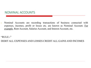 NOMINAL ACCOUNTS
 Nominal Accounts are recording transactions of business connected with
expenses, incomes, profit or losses etc. are known as Nominal Account. For
example, Rent Account, Salaries Account, and Interest Account, etc.
“RULE:-”
DEBIT ALL EXPENSES AND LOSSES CREDIT ALL GAINS AND INCOMES
 