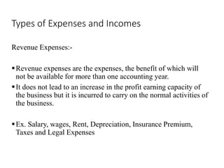 Types of Expenses and Incomes
Revenue Expenses:-
Revenue expenses are the expenses, the benefit of which will
not be available for more than one accounting year.
It does not lead to an increase in the profit earning capacity of
the business but it is incurred to carry on the normal activities of
the business.
Ex. Salary, wages, Rent, Depreciation, Insurance Premium,
Taxes and Legal Expenses
 