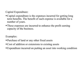 Capital Expenditure:
Capital expenditure is the expenses incurred for getting long
term benefits. The benefit of such expense is available for a
number of years.
These expenses are incurred to enhance the profit earning
capacity of the business.
Examples:
Purchase of land or any other fixed assets
Cost of addition or extensions to existing assets
Expenditure incurred on putting an asset into working condition
 
