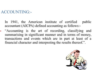 ACCOUNTING:-
In 1941, the American institute of certified public
accountant (AICPA) defined accounting as follows:-
 “Accounting is the art of recording, classifying and
summarising in significant manner and in terms of money,
transactions and events which are in part at least of a
financial character and interpreting the results thereof.”.
 