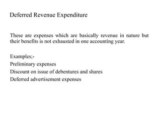 Deferred Revenue Expenditure
These are expenses which are basically revenue in nature but
their benefits is not exhausted in one accounting year.
Examples;-
Preliminary expenses
Discount on issue of debentures and shares
Deferred advertisement expenses
 