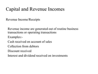 Capital and Revenue Incomes
Revenue Income/Receipts
Revenue income are generated out of routine business
transactions or operating transactions
Examples:-
Cash received on account of sales
Collection from debtors
Discount received
Interest and dividend received on investments
 